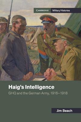 Haig's Intelligence: Ghq and the German Army, 1916-1918 by Jim Beach