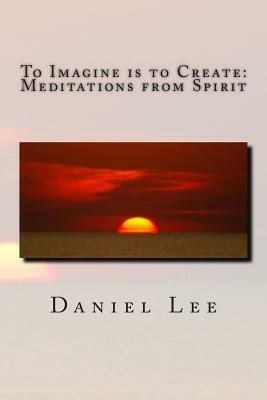 To Imagine is to Create: Meditations from Spirit by Daniel Lee