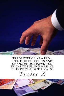Trade Forex Like A Pro: Little Dirty Secrets And Unknown But Powerful Tricks To Pulling Massive Piles Of Cash With Forex: $exy $mart $ecrets T by Trader X