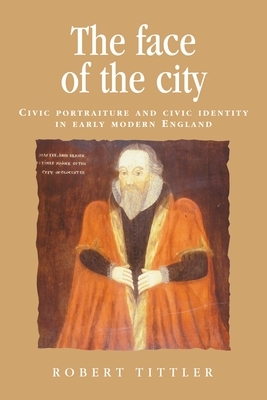The Face of the City: Civic Portraiture and Civic Identity in Early Modern England by Robert Tittler