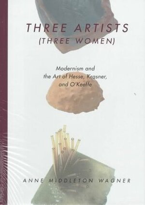 Three Artists (Three Women): Modernism and the Art of Hesse, Krasner, and O'Keeffe by Anne Middleton Wagner