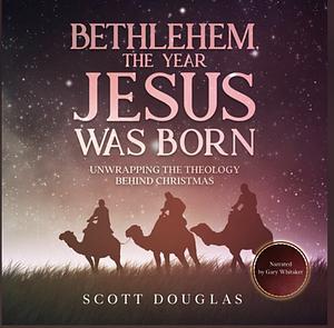 Bethlehem, the Year Jesus Was Born: Unwrapping the Theology Behind Christmas by Scott Douglas