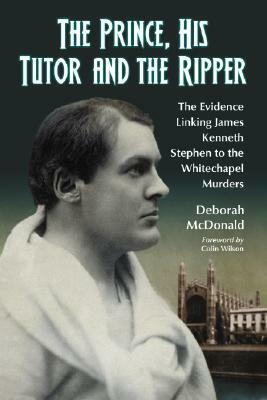 The Prince, His Tutor and the Ripper: The Evidence Linking James Kenneth Stephen to the Whitechapel Murders by Deborah McDonald