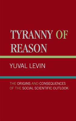 Tyranny of Reason: The Origins and Consequences of the Social Scientific Outlook by Yuval Levin