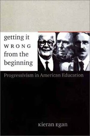 Getting It Wrong from the Beginning: Our Progressivist Inheritance from Herbert Spencer, John Dewey, and Jean Piaget by Kieran Egan