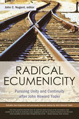 Radical Ecumenicity: Pursuing Unity and Continuity After John Howard Yoder by John C. Nugent