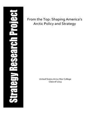 From the Top: Shaping America's Arctic Policy and Strategy by United States Army War College