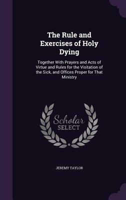 The Rule and Exercises of Holy Dying: Together with Prayers and Acts of Virtue and Rules for the Visitation of the Sick, and Offices Proper for That M by Jeremy Taylor