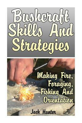 Bushcraft Skills And Strategies: Making Fire, Foraging, Fishing And Orientation: (Survival Guide, Survival Gear) by Jack Hunter