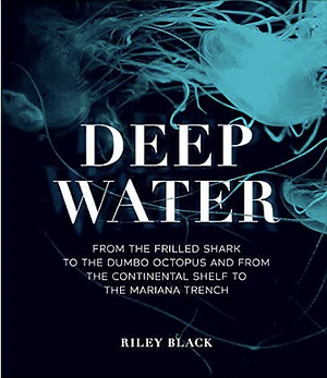 Deep Water: From the Frilled Shark to the Dumbo Octopus and from the Continental Shelf to the Mariana Trench by Riley Black
