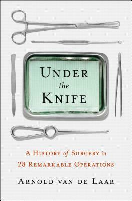 Under the Knife: A History of Surgery in 28 Remarkable Operations by Arnold Van De Laar
