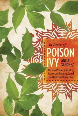 In Praise of Poison Ivy: The Secret Virtues, Astonishing History, and Dangerous Lore of the World's Most Hated Plant by Anita Sanchez