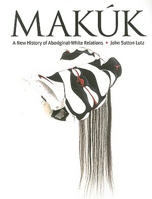 Makuk: A New History of Aboriginal-White Relations by John Sutton Lutz