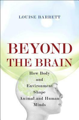 Beyond the Brain: How Body and Environment Shape Animal and Human Minds by Louise Barrett