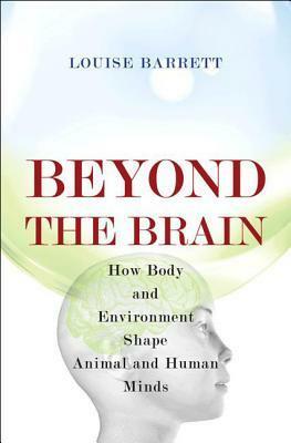 Beyond the Brain: How Body and Environment Shape Animal and Human Minds by Louise Barrett