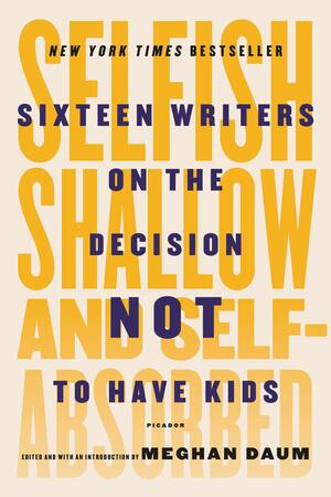 Selfish, Shallow, and Self-Absorbed: Sixteen Writers on the Decision Not to Have Kids by Meghan Daum