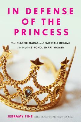 In Defense of the Princess: How Plastic Tiaras and Fairytale Dreams Can Inspire Smart, Strong Women by Jerramy Fine