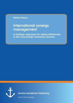 International Synergy Management: A Strategic Approach for Raising Efficiencies in the Cross-Border Interaction Process by Patrick Daum