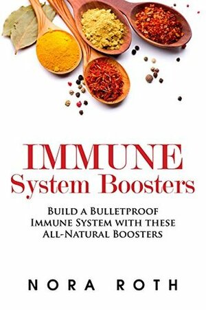 Immune System Boosters: Build a Bulletproof Immune System with these All-Natural Boosters by Nora Roth