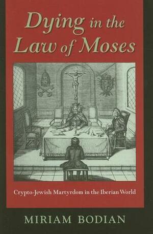 Dying in the Law of Moses: Crypto-Jewish Martyrdom in the Iberian World by Miriam Bodian