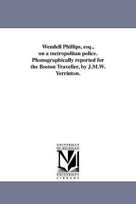 Wendell Phillips, Esq., on a Metropolitan Police. Phonographically Reported for the Boston Traveller, by J.M.W. Yerrinton. by Wendell Phillips