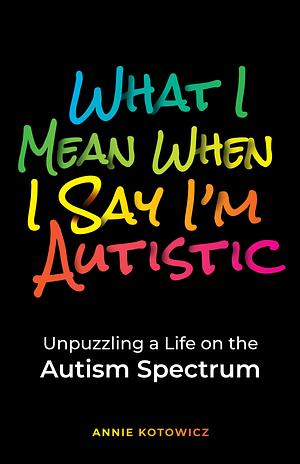 What I Mean When I Say I'm Autistic: Unpuzzling a Life on the Autism Spectrum by Annie Kotowicz