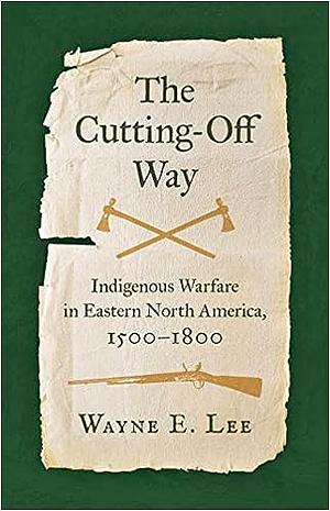 The Cutting-Off Way: Indigenous Warfare in Eastern North America, 1500-1800 by Wayne E. Lee