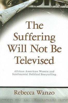 The Suffering Will Not Be Televised: African American Women and Sentimental Political Storytelling by Rebecca Wanzo