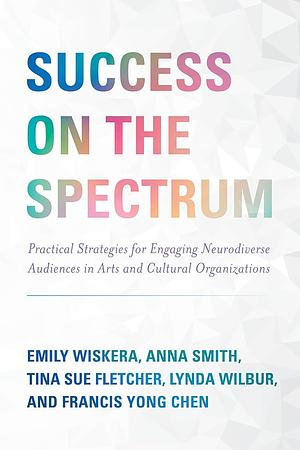 Success on the Spectrum: Practical Strategies for Engaging Neurodiverse Audiences in Arts and Cultural Organizations by Francis Yong Chen, Tina Sue Fletcher, Anna Smith, Emily Wiskera, Lynda Wilbur