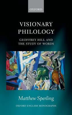 Visionary Philology: Geoffrey Hill and the Study of Words by Matthew Sperling