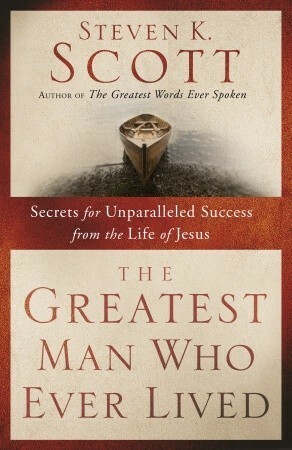 The Greatest Man Who Ever Lived: Secrets for Unparalleled Success from the Life of Jesus by Steven K. Scott