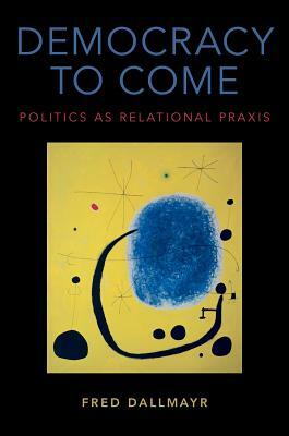 Democracy to Come: Politics as Relational Praxis by Fred Dallmayr