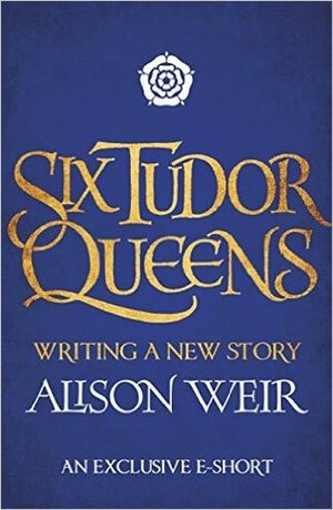 Six Tudor Queens: Writing a New Story by Alison Weir