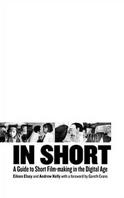 In Short: A Guide to Short Film-Making in the Digital Age by Andrew Kelly, Eileen Elsey