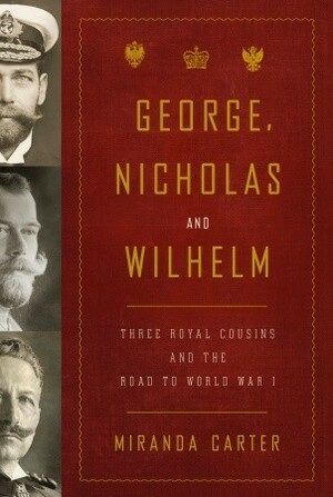 George, Nicholas and Wilhelm: Three Royal Cousins and the Road to World War I by Miranda Carter