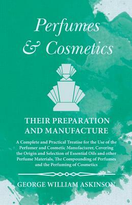 Perfumes and Cosmetics their Preparation and Manufacture - A Complete and Practical Treatise for the Use of the Perfumer and Cosmetic Manufacturer, Co by George William Askinson