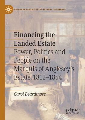 Financing the Landed Estate: Power, Politics and People on the Marquis of Anglesey's Estate, 1812-1854 by Carol Beardmore