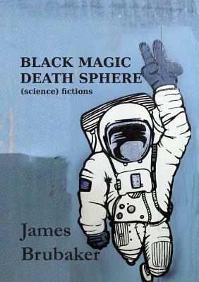 Black Magic Death Sphere: (Science) Fictions by James Brubaker