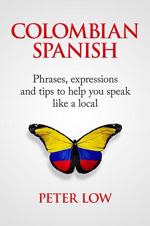 Colombian Spanish: Phrases, Expressions and Tips to Help You Speak Like a Local by Peter Low, Peter Low