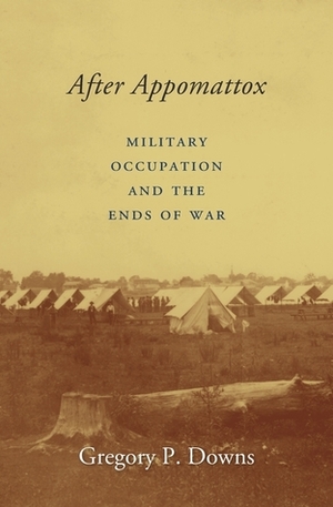After Appomattox: Military Occupation and the Ends of War by Gregory P. Downs
