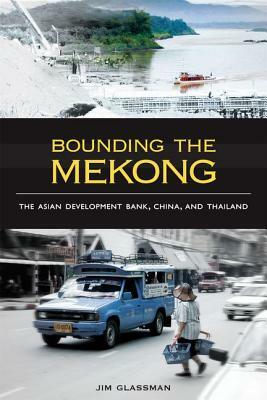 Bounding the Mekong: The Asian Development Bank, China, and Thailand by Jim Glassman