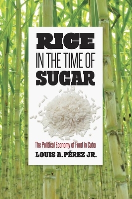 Rice in the Time of Sugar: The Political Economy of Food in Cuba by Louis A. Pérez