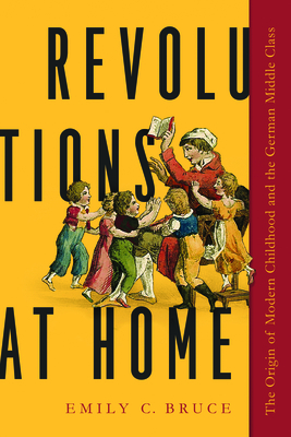 Revolutions at Home: The Origin of Modern Childhood and the German Middle Class by Emily C. Bruce