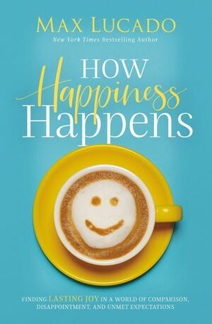 How Happiness Happens: Finding Lasting Joy in a World of Comparison, Disappointment, and Unmet Expectations by Max Lucado