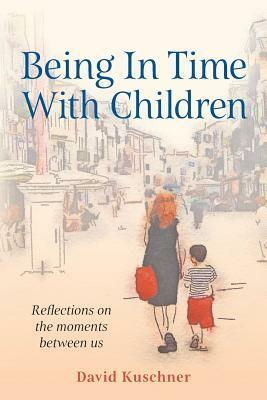 Being In Time With Children: Reflections on the moments between us by David Kuschner