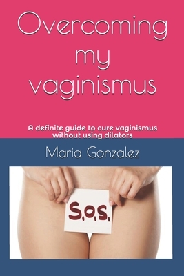 Overcoming my vaginismus: A definite guide to cure vaginismus without using dilators by Maria Gonzalez