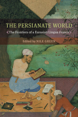 The Persianate World: The Frontiers of a Eurasian Lingua Franca by Nile Green