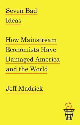 Seven Bad Ideas: How Mainstream Economists Have Damaged America and the World by Jeff Madrick