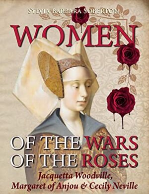 Women of the Wars of the Roses: Jacquetta Woodville, Margaret of Anjou & Cecily Neville by Sylvia Barbara Soberton