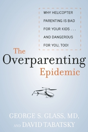 The Overparenting Epidemic: Why Helicopter Parenting Is Bad for Your Kids . . . and Dangerous for You, Too! by George Glass, David Tabatsky